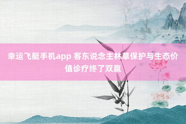 幸运飞艇手机app 客东说念主林草保护与生态价值诊疗终了双赢