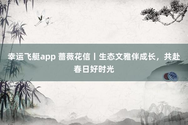 幸运飞艇app 蔷薇花信丨生态文雅伴成长，共赴春日好时光