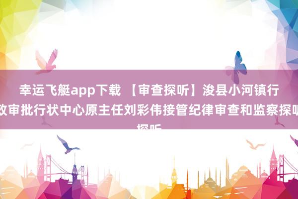 幸运飞艇app下载 【审查探听】浚县小河镇行政审批行状中心原主任刘彩伟接管纪律审查和监察探听