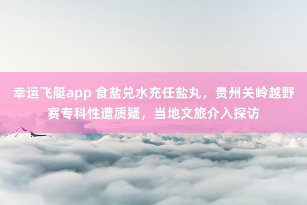 幸运飞艇app 食盐兑水充任盐丸，贵州关岭越野赛专科性遭质疑，当地文旅介入探访