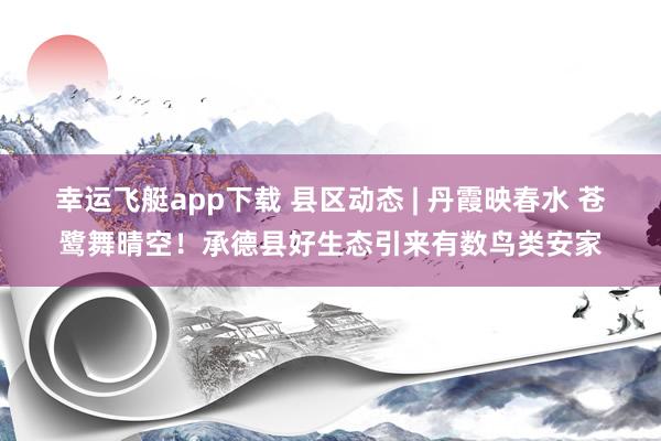 幸运飞艇app下载 县区动态 | 丹霞映春水 苍鹭舞晴空！承德县好生态引来有数鸟类安家