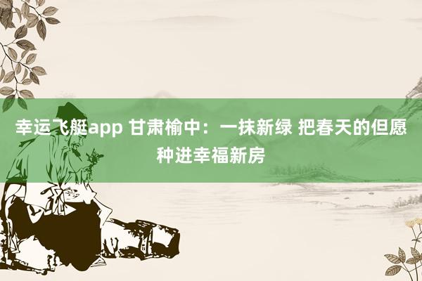幸运飞艇app 甘肃榆中：一抹新绿 把春天的但愿种进幸福新房