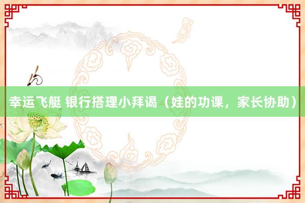 幸运飞艇 银行搭理小拜谒（娃的功课，家长协助）