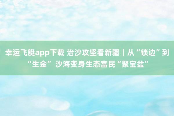 幸运飞艇app下载 治沙攻坚看新疆｜从“锁边”到“生金” 沙海变身生态富民“聚宝盆”