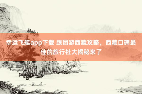 幸运飞艇app下载 跟团游西藏攻略，西藏口碑最佳的旅行社大揭秘来了