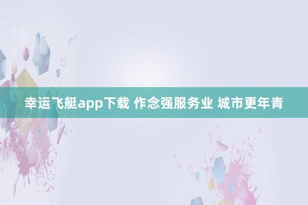 幸运飞艇app下载 作念强服务业 城市更年青