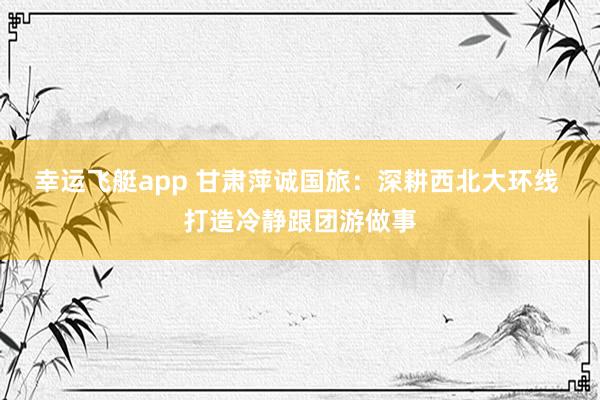 幸运飞艇app 甘肃萍诚国旅：深耕西北大环线 打造冷静跟团游做事