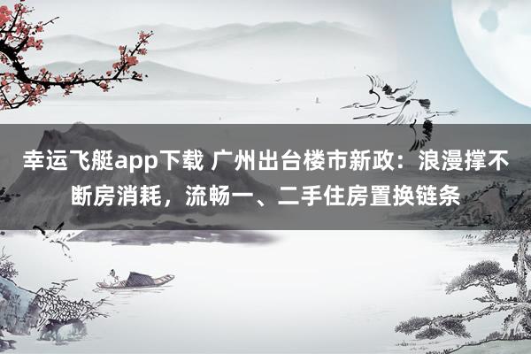 幸运飞艇app下载 广州出台楼市新政：浪漫撑不断房消耗，流畅一、二手住房置换链条