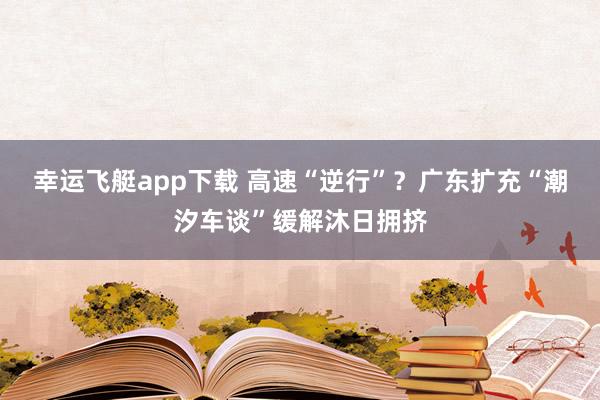 幸运飞艇app下载 高速“逆行”？广东扩充“潮汐车谈”缓解沐日拥挤