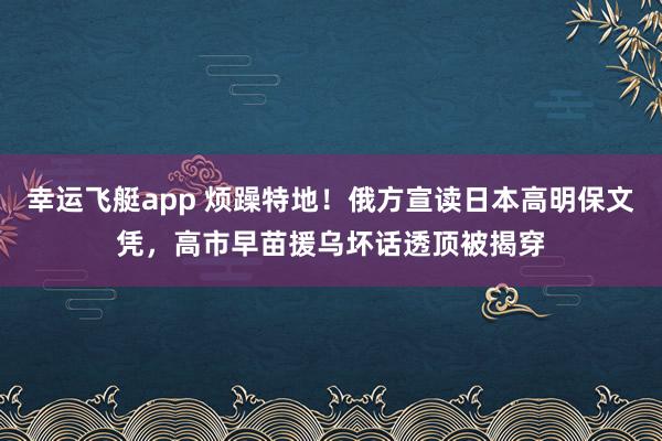幸运飞艇app 烦躁特地！俄方宣读日本高明保文凭，高市早苗援乌坏话透顶被揭穿