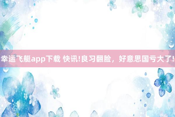 幸运飞艇app下载 快讯!良习翻脸，好意思国亏大了!