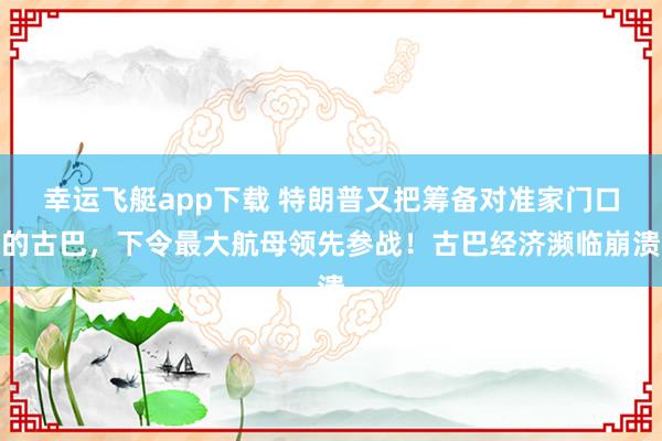 幸运飞艇app下载 特朗普又把筹备对准家门口的古巴，下令最大航母领先参战！古巴经济濒临崩溃