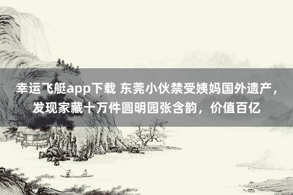 幸运飞艇app下载 东莞小伙禁受姨妈国外遗产，发现家藏十万件圆明园张含韵，价值百亿