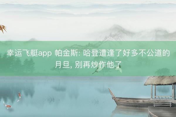 幸运飞艇app 帕金斯: 哈登遭逢了好多不公道的月旦, 别再炒作他了