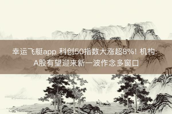 幸运飞艇app 科创50指数大涨超8%! 机构: A股有望迎来新一波作念多窗口