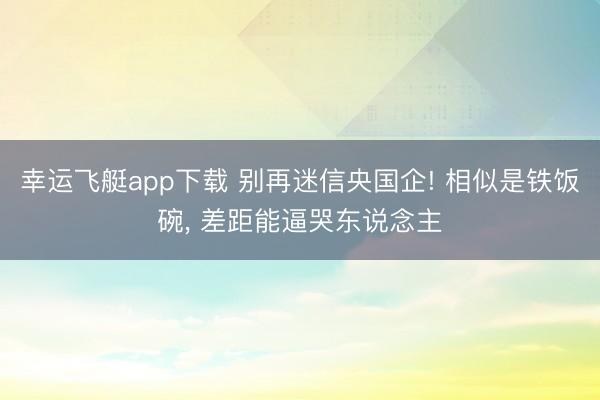 幸运飞艇app下载 别再迷信央国企! 相似是铁饭碗， 差距能逼哭东说念主