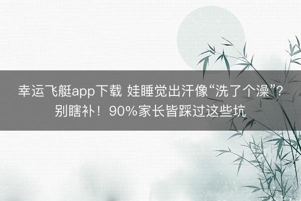 幸运飞艇app下载 娃睡觉出汗像“洗了个澡”？别瞎补！90%家长皆踩过这些坑