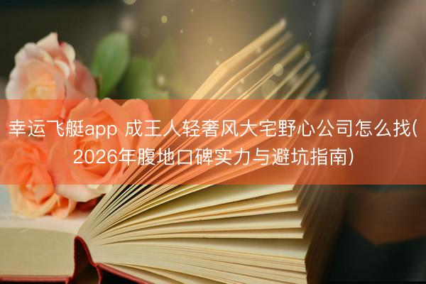 幸运飞艇app 成王人轻奢风大宅野心公司怎么找(2026年腹地口碑实力与避坑指南)