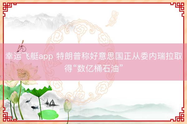 幸运飞艇app 特朗普称好意思国正从委内瑞拉取得“数亿桶石油”