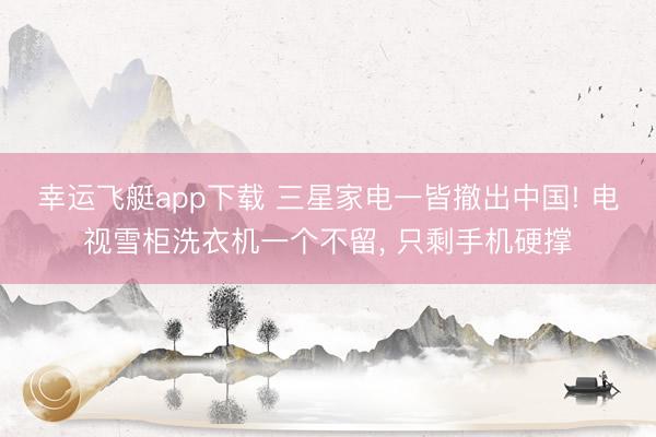 幸运飞艇app下载 三星家电一皆撤出中国! 电视雪柜洗衣机一个不留， 只剩手机硬撑