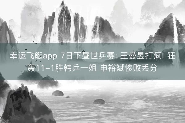 幸运飞艇app 7日下昼世乒赛: 王曼昱打疯! 狂轰11-1胜韩乒一姐 申裕斌惨败丢分