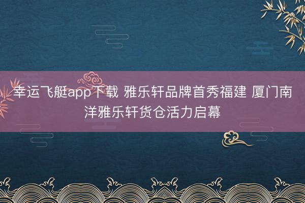 幸运飞艇app下载 雅乐轩品牌首秀福建 厦门南洋雅乐轩货仓活力启幕