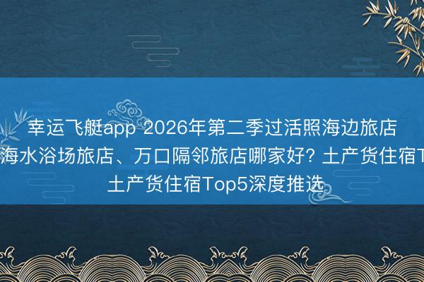 幸运飞艇app 2026年第二季过活照海边旅店、学生旅店、海水浴场旅店、万口隔邻旅店哪家好? 土产货住宿Top5深度推选
