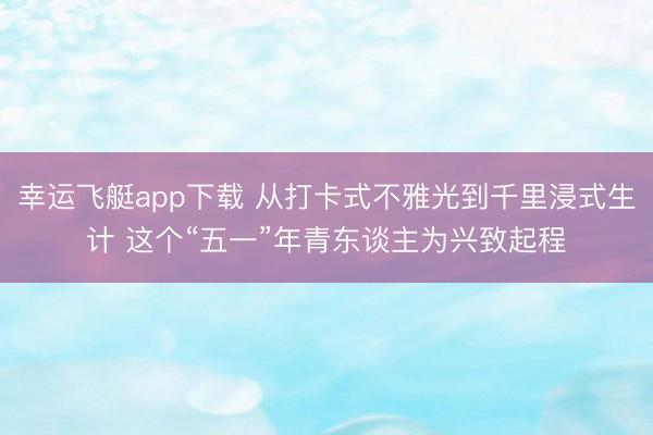 幸运飞艇app下载 从打卡式不雅光到千里浸式生计 这个“五一”年青东谈主为兴致起程