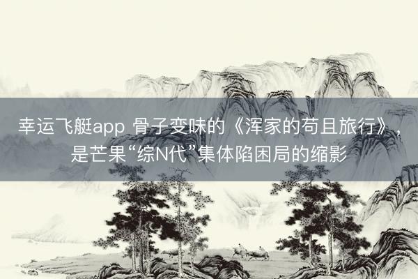 幸运飞艇app 骨子变味的《浑家的苟且旅行》，是芒果“综N代”集体陷困局的缩影