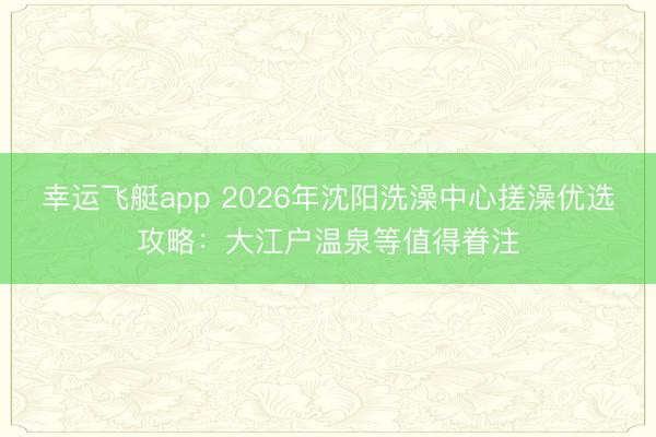 幸运飞艇app 2026年沈阳洗澡中心搓澡优选攻略：大江户温泉等值得眷注