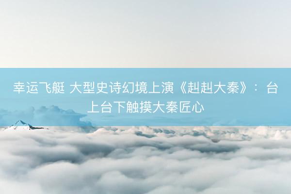 幸运飞艇 大型史诗幻境上演《赳赳大秦》：台上台下触摸大秦匠心